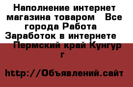 Наполнение интернет магазина товаром - Все города Работа » Заработок в интернете   . Пермский край,Кунгур г.